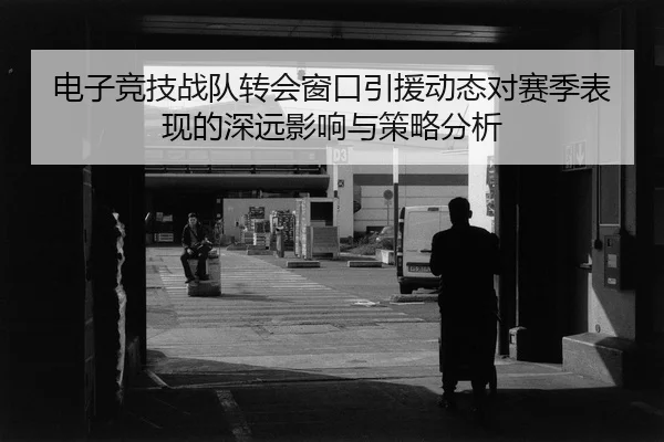 电子竞技战队转会窗口引援动态对赛季表现的深远影响与策略分析